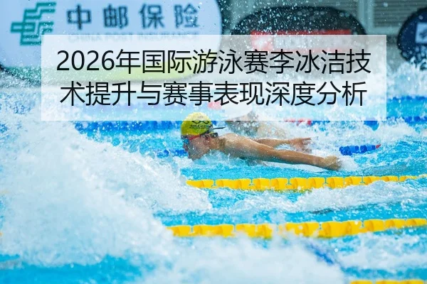 2026年国际游泳赛李冰洁技术提升与赛事表现深度分析